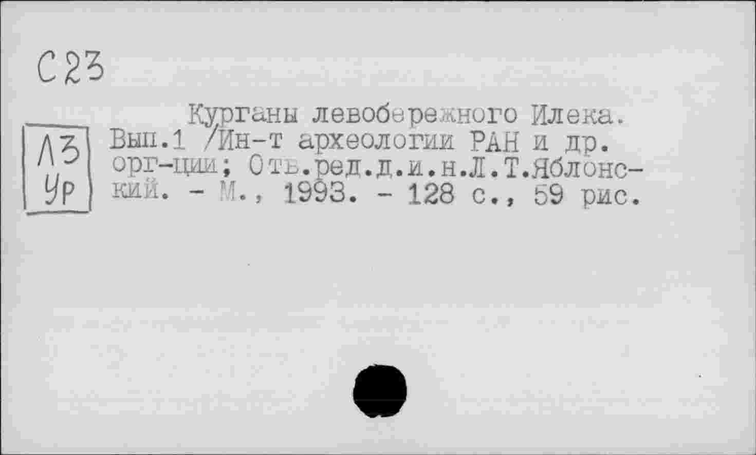 ﻿С23
___ Курганы левобережного Илена.
дт/ Вып.1 /Ин-т археологии РАН и др.
орг-ции; Оть.ред.д.и.н.Л.Т.Яблонс-
Ур кий. - М., 1993. - 128 с., 59 рис.